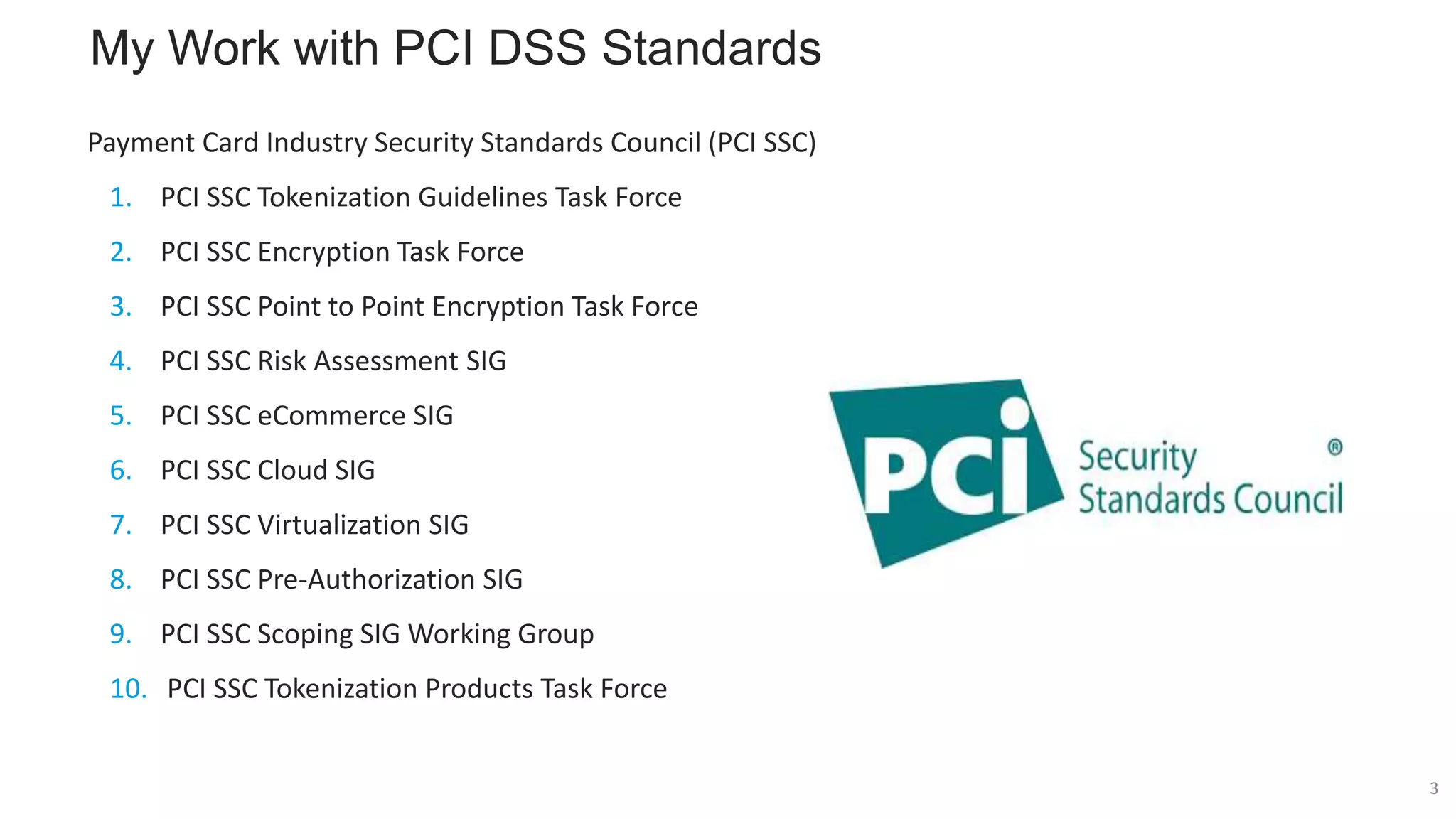 My Work with PCI DSS Standards
Payment Card Industry Security Standards Council (PCI SSC)
1. PCI SSC Tokenization Guidelines Task Force
2. PCI SSC Encryption Task Force
3. PCI SSC Point to Point Encryption Task Force
4. PCI SSC Risk Assessment SIG
5. PCI SSC eCommerce SIG
6. PCI SSC Cloud SIG
7. PCI SSC Virtualization SIG
8. PCI SSC Pre-Authorization SIG
9. PCI SSC Scoping SIG Working Group
10. PCI SSC Tokenization Products Task Force
3
 
