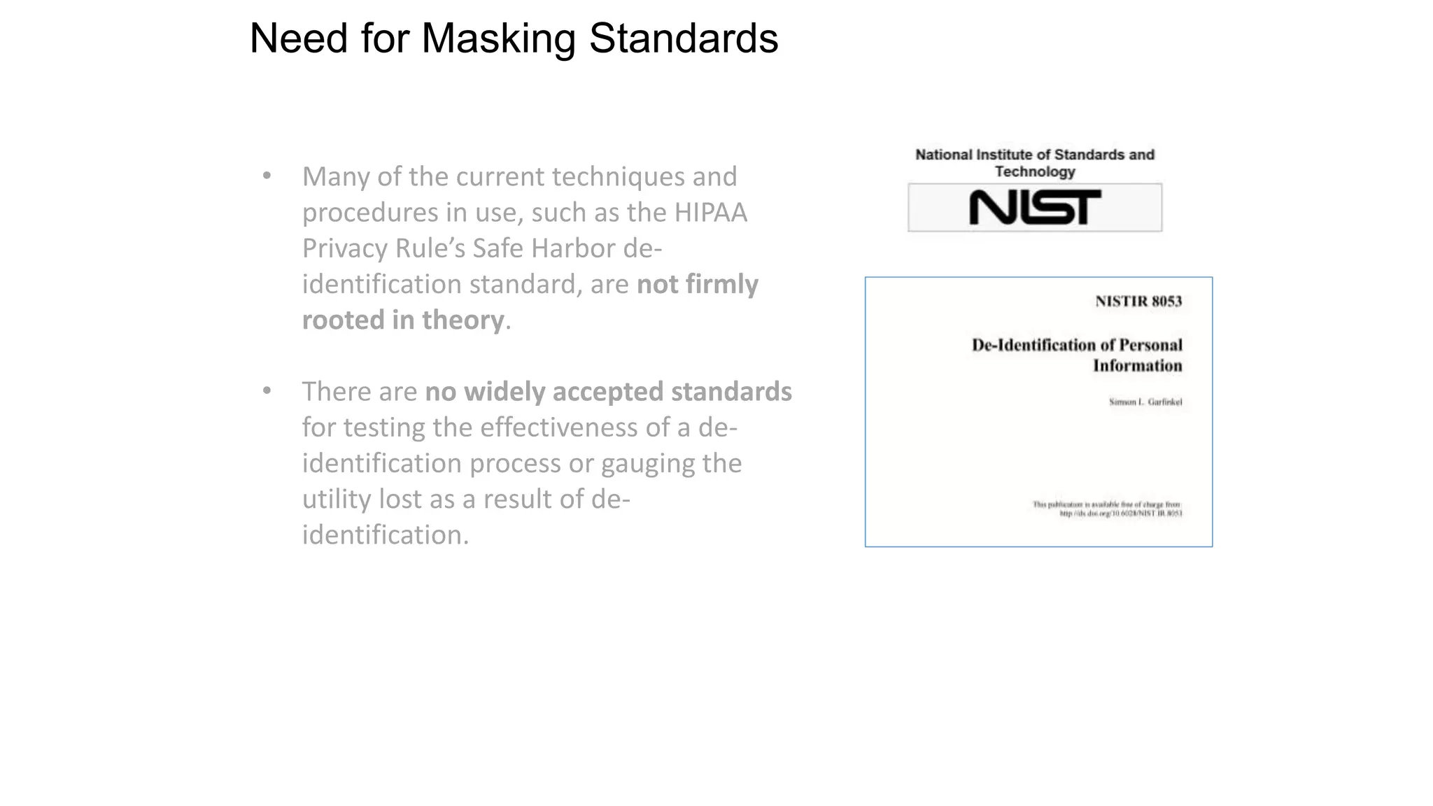 Need for Masking Standards
• Many of the current techniques and
procedures in use, such as the HIPAA
Privacy Rule’s Safe Harbor de-
identification standard, are not firmly
rooted in theory.
• There are no widely accepted standards
for testing the effectiveness of a de-
identification process or gauging the
utility lost as a result of de-
identification.
 