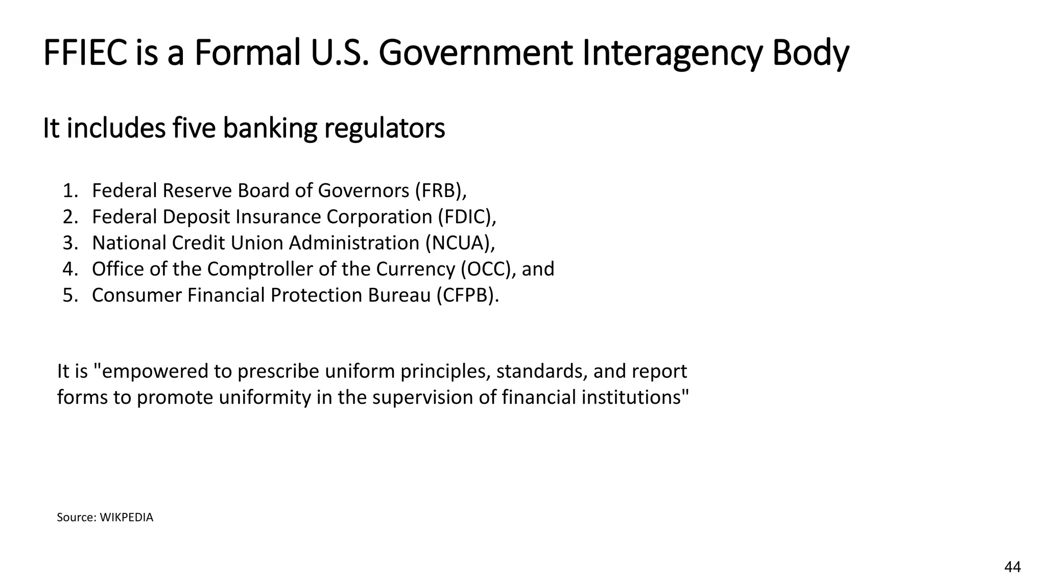 FFIEC is a Formal U.S. Government Interagency Body
It includes five banking regulators
Source: WIKPEDIA
44
1. Federal Reserve Board of Governors (FRB),
2. Federal Deposit Insurance Corporation (FDIC),
3. National Credit Union Administration (NCUA),
4. Office of the Comptroller of the Currency (OCC), and
5. Consumer Financial Protection Bureau (CFPB).
It is "empowered to prescribe uniform principles, standards, and report
forms to promote uniformity in the supervision of financial institutions"
 