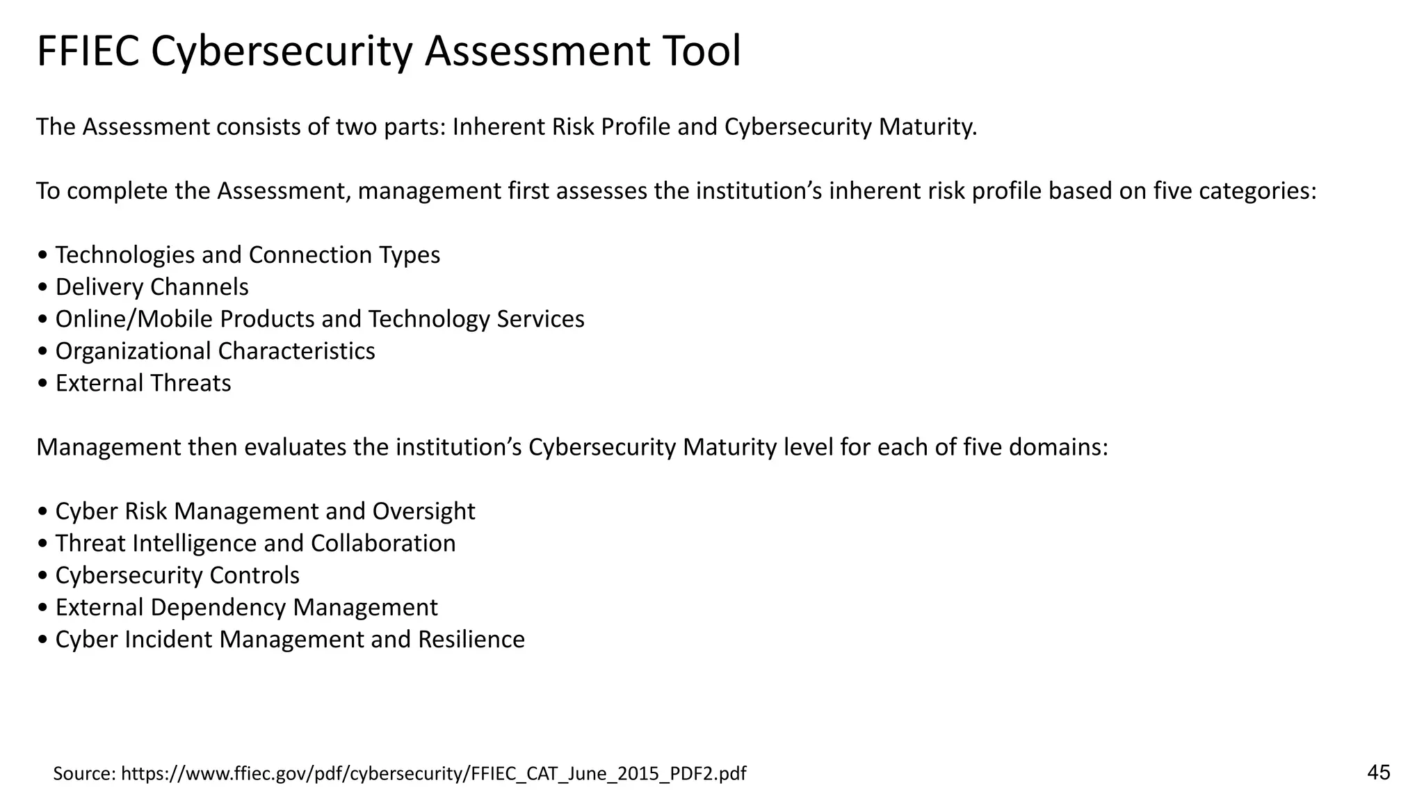 FFIEC Cybersecurity Assessment Tool
The Assessment consists of two parts: Inherent Risk Profile and Cybersecurity Maturity.
To complete the Assessment, management first assesses the institution’s inherent risk profile based on five categories:
• Technologies and Connection Types
• Delivery Channels
• Online/Mobile Products and Technology Services
• Organizational Characteristics
• External Threats
Management then evaluates the institution’s Cybersecurity Maturity level for each of five domains:
• Cyber Risk Management and Oversight
• Threat Intelligence and Collaboration
• Cybersecurity Controls
• External Dependency Management
• Cyber Incident Management and Resilience
Source: https://www.ffiec.gov/pdf/cybersecurity/FFIEC_CAT_June_2015_PDF2.pdf 45
 