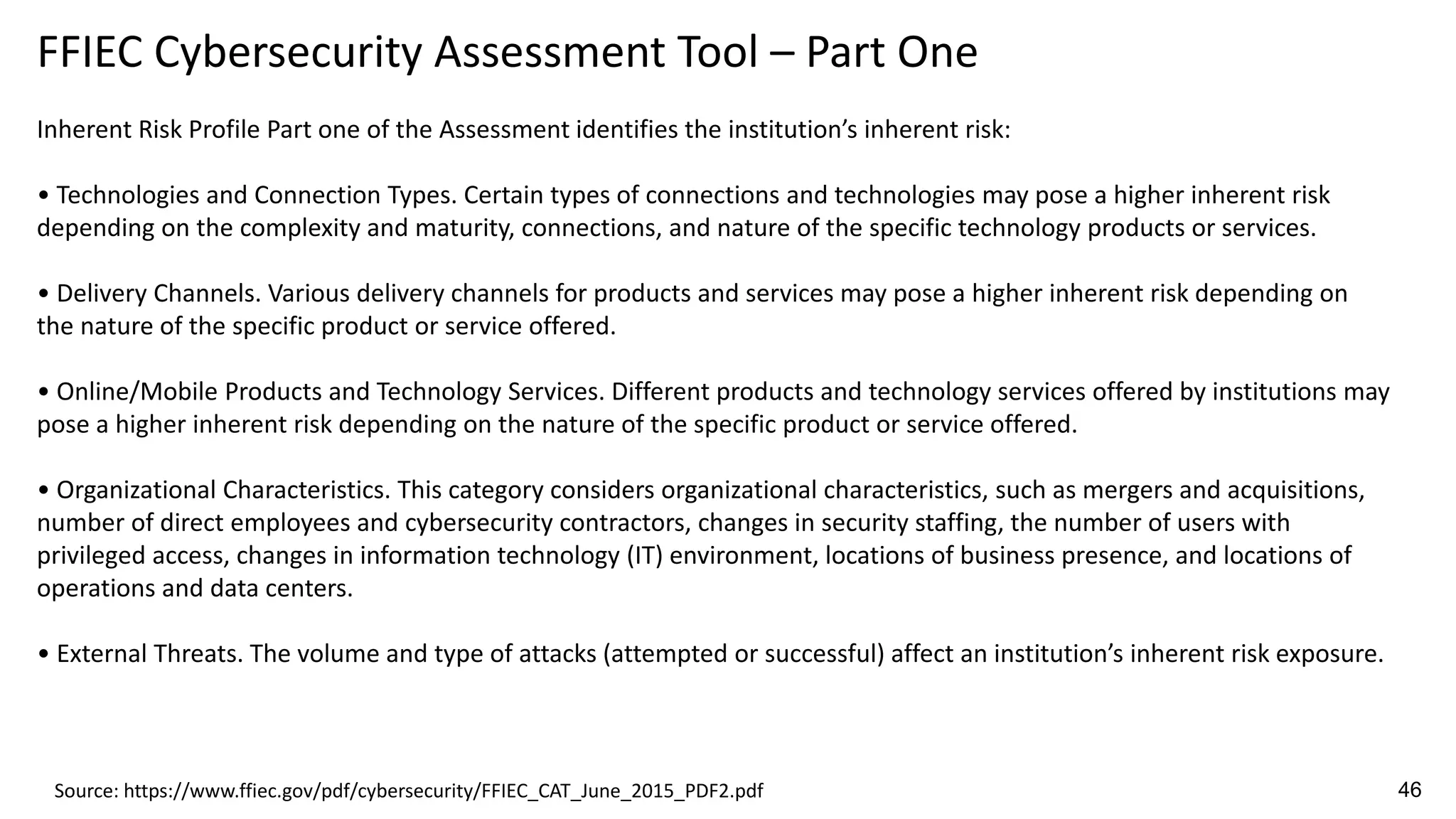 FFIEC Cybersecurity Assessment Tool – Part One
Inherent Risk Profile Part one of the Assessment identifies the institution’s inherent risk:
• Technologies and Connection Types. Certain types of connections and technologies may pose a higher inherent risk
depending on the complexity and maturity, connections, and nature of the specific technology products or services.
• Delivery Channels. Various delivery channels for products and services may pose a higher inherent risk depending on
the nature of the specific product or service offered.
• Online/Mobile Products and Technology Services. Different products and technology services offered by institutions may
pose a higher inherent risk depending on the nature of the specific product or service offered.
• Organizational Characteristics. This category considers organizational characteristics, such as mergers and acquisitions,
number of direct employees and cybersecurity contractors, changes in security staffing, the number of users with
privileged access, changes in information technology (IT) environment, locations of business presence, and locations of
operations and data centers.
• External Threats. The volume and type of attacks (attempted or successful) affect an institution’s inherent risk exposure.
Source: https://www.ffiec.gov/pdf/cybersecurity/FFIEC_CAT_June_2015_PDF2.pdf 46
 