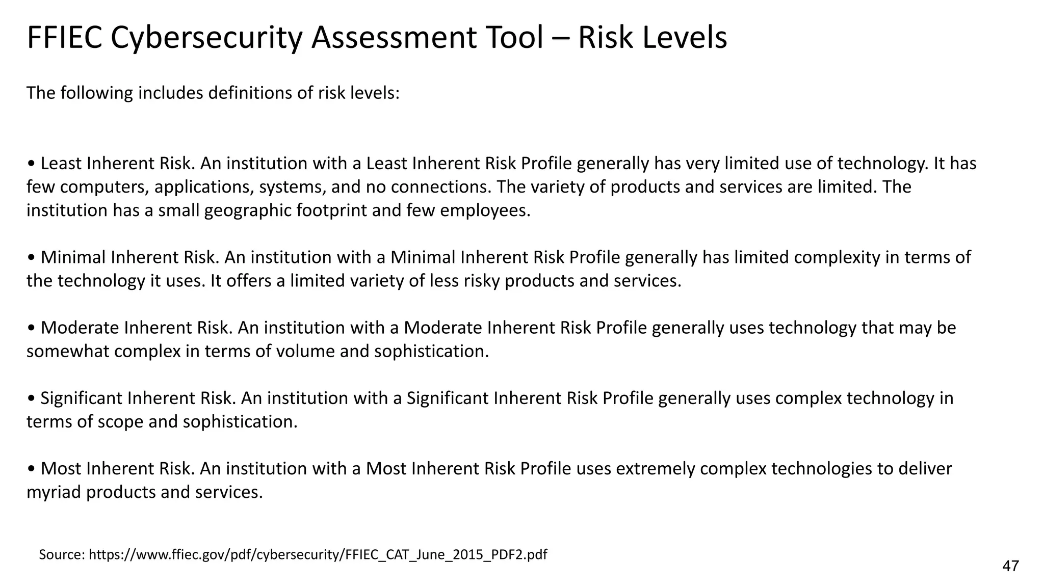 FFIEC Cybersecurity Assessment Tool – Risk Levels
The following includes definitions of risk levels:
• Least Inherent Risk. An institution with a Least Inherent Risk Profile generally has very limited use of technology. It has
few computers, applications, systems, and no connections. The variety of products and services are limited. The
institution has a small geographic footprint and few employees.
• Minimal Inherent Risk. An institution with a Minimal Inherent Risk Profile generally has limited complexity in terms of
the technology it uses. It offers a limited variety of less risky products and services.
• Moderate Inherent Risk. An institution with a Moderate Inherent Risk Profile generally uses technology that may be
somewhat complex in terms of volume and sophistication.
• Significant Inherent Risk. An institution with a Significant Inherent Risk Profile generally uses complex technology in
terms of scope and sophistication.
• Most Inherent Risk. An institution with a Most Inherent Risk Profile uses extremely complex technologies to deliver
myriad products and services.
Source: https://www.ffiec.gov/pdf/cybersecurity/FFIEC_CAT_June_2015_PDF2.pdf
47
 