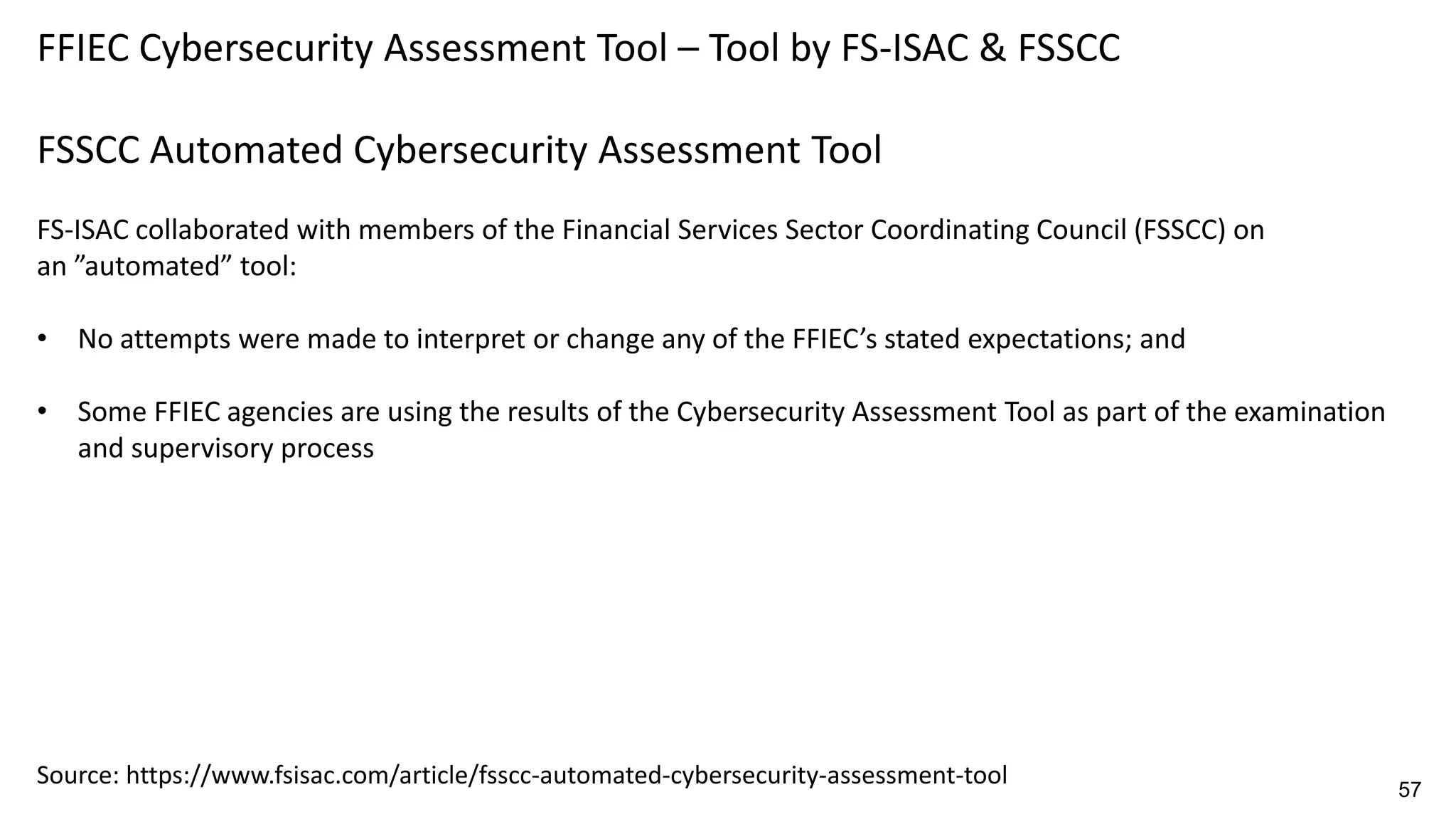 FFIEC Cybersecurity Assessment Tool – Tool by FS-ISAC & FSSCC
FSSCC Automated Cybersecurity Assessment Tool
FS-ISAC collaborated with members of the Financial Services Sector Coordinating Council (FSSCC) on
an ”automated” tool:
• No attempts were made to interpret or change any of the FFIEC’s stated expectations; and
• Some FFIEC agencies are using the results of the Cybersecurity Assessment Tool as part of the examination
and supervisory process
Source: https://www.fsisac.com/article/fsscc-automated-cybersecurity-assessment-tool 57
 