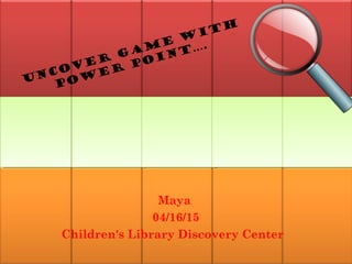 Uncover Game with
Power Point….
Maya
04/16/15
Children's Library Discovery Center
 