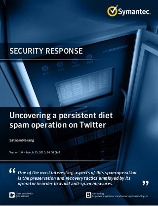 SECURITY RESPONSE
One of the most interesting aspects of this spam operation
is the preservation and recovery tactics employed by its
operator in order to avoid anti-spam measures.
Uncovering a persistent diet
spam operation on Twitter
Satnam Narang
Version 1.0 – March 25, 2015, 14:00 GMT
 