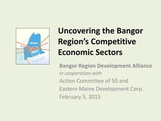 Uncovering the Bangor
Region’s Competitive
Economic Sectors
Bangor Region Development Alliance
In cooperation with
Action Committee of 50 and
Eastern Maine Development Corp.
February 5, 2015
 