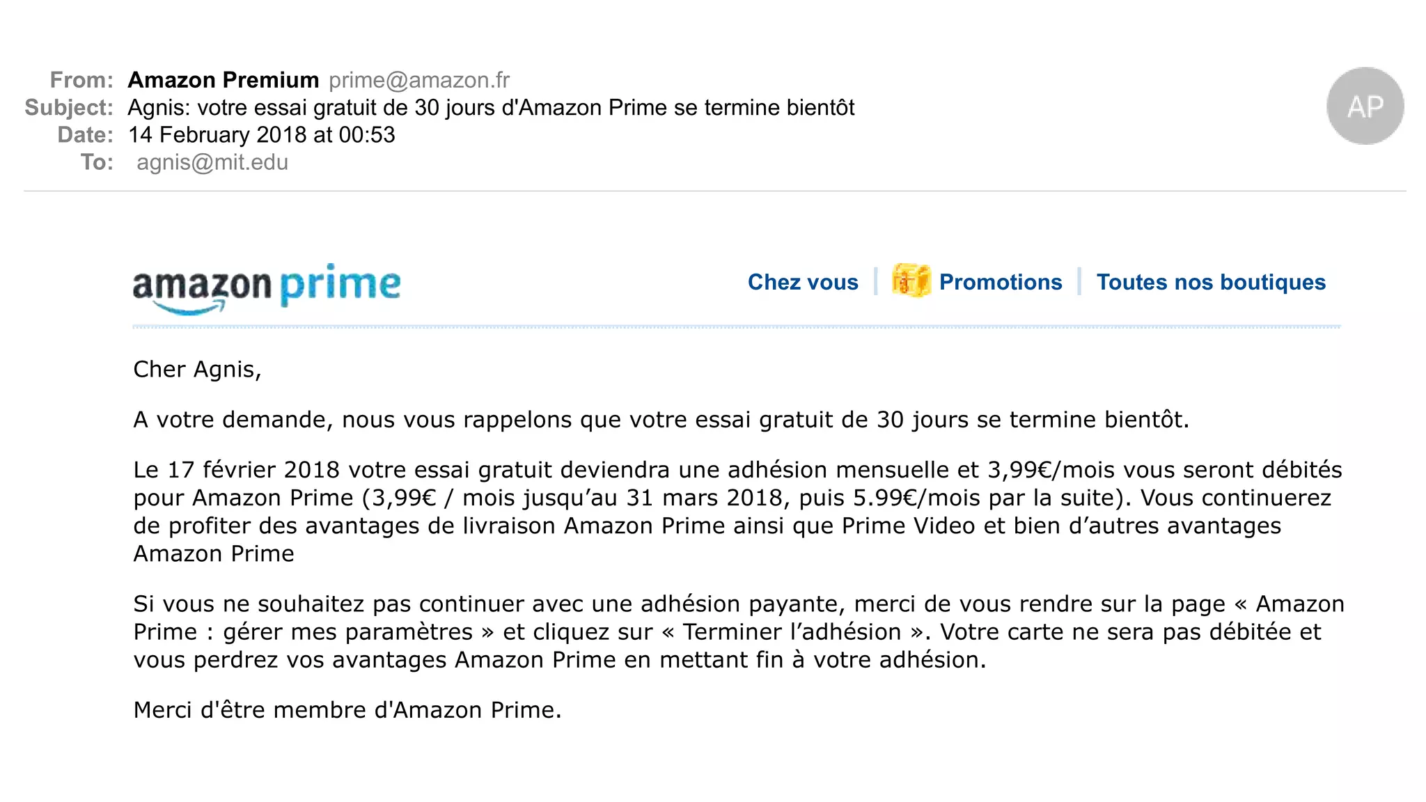 From: Amazon Premium prime@amazon.fr
Subject: Agnis: votre essai gratuit de 30 jours d'Amazon Prime se termine bientôt
Date: 14 February 2018 at 00:53
To: agnis@mit.edu
Chez vous Promotions Toutes nos boutiques
Cher Agnis,
A votre demande, nous vous rappelons que votre essai gratuit de 30 jours se termine bientôt.
Le 17 février 2018 votre essai gratuit deviendra une adhésion mensuelle et 3,99€/mois vous seront débités
pour Amazon Prime (3,99€ / mois jusqu’au 31 mars 2018, puis 5.99€/mois par la suite). Vous continuerez
de profiter des avantages de livraison Amazon Prime ainsi que Prime Video et bien d’autres avantages
Amazon Prime
Si vous ne souhaitez pas continuer avec une adhésion payante, merci de vous rendre sur la page « Amazon
Prime : gérer mes paramètres » et cliquez sur « Terminer l’adhésion ». Votre carte ne sera pas débitée et
vous perdrez vos avantages Amazon Prime en mettant fin à votre adhésion.
Merci d'être membre d'Amazon Prime.
Encore plus à découvrir. Parcourez une nouvelle catégorie ou lancez une recherche parmi vos
 