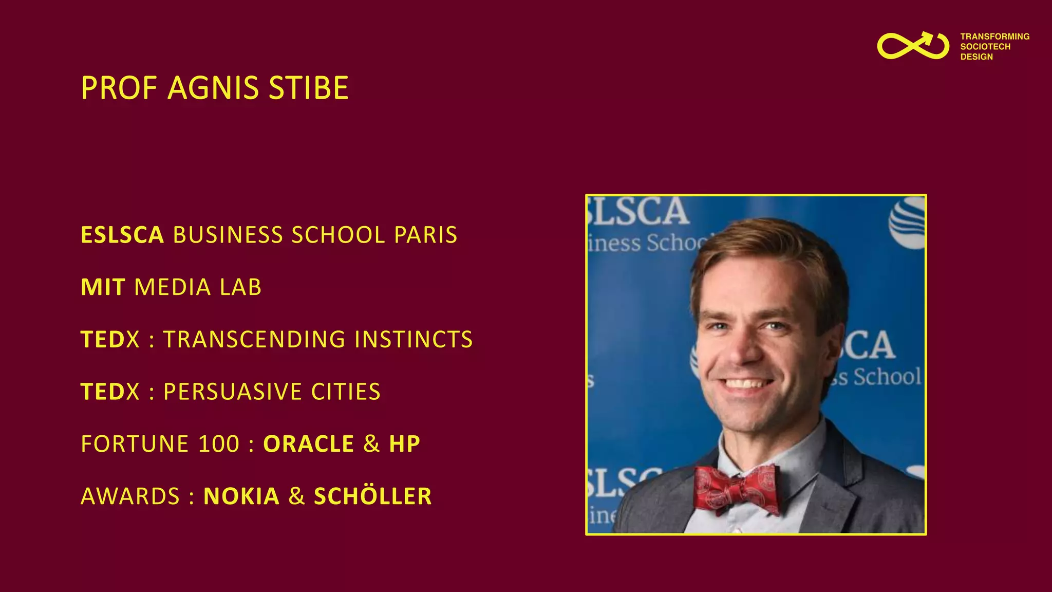 PROF AGNIS STIBE
ESLSCA BUSINESS SCHOOL PARIS
MIT MEDIA LAB
TEDX : TRANSCENDING INSTINCTS
TEDX : PERSUASIVE CITIES
FORTUNE 100 : ORACLE & HP
AWARDS : NOKIA & SCHÖLLER
 