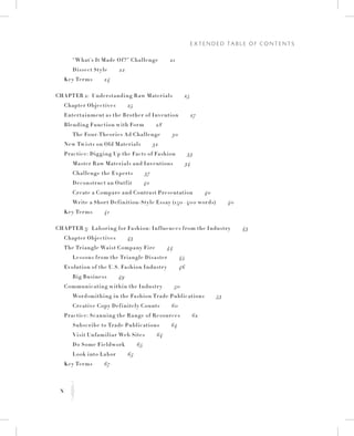 x
E x t e n d e d Ta b l e o f C o n t e n t s
K
		 “What’s It Made Of?” Challenge   21
		 Dissect Style   22
	 Key Terms   24
Chapter 2:  Understanding Raw Materials   25
	 Chapter Objectives   25
	 Entertainment as the Brother of Invention   27
	 Blending Function with Form   28
		 The Four-Theories Ad Challenge   30
	New Twists on Old Materials   32
	 Practice: Digging Up the Facts of Fashion   33
		Master Raw Materials and Inventions   34
		 Challenge the Experts   37
		 Deconstruct an Outfit   40
		 Create a Compare and Contrast Presentation   40
		 Write a Short Definition-Style Essay (150–400 words)   40
	 Key Terms   41
Chapter 3:  Laboring for Fashion: Influences from the Industry   43
	 Chapter Objectives   43
	 The Triangle Waist Company Fire   44
		 Lessons from the Triangle Disaster   45
	 Evolution of the U.S. Fashion Industry   46
		 Big Business   49
	 Communicating within the Industry   50
		 Wordsmithing in the Fashion Trade Publications   53
		 Creative Copy Definitely Counts   60
	 Practice: Scanning the Range of Resources   62
		Subscribe to Trade Publications   64
		 Visit Unfamiliar Web Sites   64
		 Do Some Fieldwork   65
		 Look into Labor   65
	 Key Terms   67
 