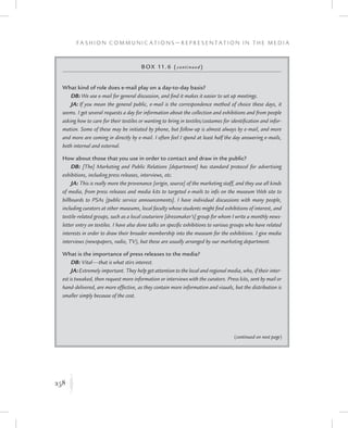 258
F a s h i o n C o m m u n i c a t i o n s — R e p r e s e n t a t i o n i n t h e M e d i a
K
Box 11.6 (continued)
What kind of role does e-mail play on a day-to-day basis?
DB:We use e-mail for general discussion, and find it makes it easier to set up meetings.
JA: If you mean the general public, e-mail is the correspondence method of choice these days, it
seems. I get several requests a day for information about the collection and exhibitions and from people
asking how to care for their textiles or wanting to bring in textiles/costumes for identification and infor-
mation. Some of these may be initiated by phone, but follow-up is almost always by e-mail, and more
and more are coming in directly by e-mail. I often feel I spend at least half the day answering e-mails,
both internal and external.
How about those that you use in order to contact and draw in the public?
DB: [The] Marketing and Public Relations [department] has standard protocol for advertising
exhibitions, including press releases, interviews, etc.
JA: This is really more the provenance [origin, source] of the marketing staff, and they use all kinds
of media, from press releases and media kits to targeted e-mails to info on the museum Web site to
billboards to PSAs [public service announcements]. I have individual discussions with many people,
including curators at other museums, local faculty whose students might find exhibitions of interest, and
textile-related groups, such as a local couturiere [dressmaker’s] group for whom I write a monthly news-
letter entry on textiles. I have also done talks on specific exhibitions to various groups who have related
interests in order to draw their broader membership into the museum for the exhibitions. I give media
interviews (newspapers, radio, TV), but these are usually arranged by our marketing department.
What is the importance of press releases to the media?
DB: Vital—that is what stirs interest.
JA:Extremely important. They help get attention to the local and regional media, who, if their inter-
est is tweaked, then request more information or interviews with the curators. Press kits, sent by mail or
hand-delivered, are more effective, as they contain more information and visuals, but the distribution is
smaller simply because of the cost.
(continued on next page)
 