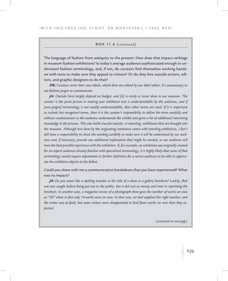 259
“ W i t h T h i s P a g e ( A d , Sc r i p t , o r W h a t e v e r ! ) , I T h e e W e d ”
K
Box 11.6 (continued)
The language of fashion from antiquity to the present: How does that impact verbiage
in museum fashion exhibitions? Is today’s average audience sophisticated enough to un-
derstand fashion terminology, and, if not, do curators find themselves working hands-
on with texts to make sure they appeal to visitors? Or do they hire outside writers, edi-
tors, and graphic designers to do that?
DB: Curators write their own labels, which then are edited by our label editor. It’s unnecessary to
use fashion jargon to communicate.
JA: Outside hires largely depend on budget, and [it] is rarely or never done in our museum. The
curator is the point person in making sure exhibition text is understandable by the audience, and if
[non-jargon] terminology is not readily understandable, then other terms are used. If it is important
to include less recognized terms, then it is the curator’s responsibility to define the term carefully and
without condescension so the audience understands the exhibit and gains a bit of additional interesting
knowledge in the process. This also holds true for outside, or traveling, exhibitions that are brought into
the museum. Although text done by the originating institution comes with traveling exhibitions, I feel I
still have a responsibility to check the wording carefully to make sure it will be understood by our audi-
ence and, if necessary, provide any additional explanation that might be needed, so our audience will
have the best possible experience with the exhibition. If, for example, an exhibition was originally created
for an expert audience already familiar with specialized terminology, it is highly likely that some of that
terminology would require adjustment or further definition for a novice audience to be able to appreci-
ate the exhibition objects to the fullest.
Could you share with me a communication breakdown that you have experienced? What
was its impact?
JA: Do you mean like a spelling mistake in the title of a show in a gallery brochure? Luckily, that
one was caught before being put out to the public, but it did cost us money and time in reprinting the
brochure. In another case, a magazine review of a photograph show gave the number of works on view
as “50” when in fact only 14 works were on view. In that case, we had supplied the right number, and
the writer was at fault, but some visitors were disappointed to find fewer works on view than they ex-
pected.
(continued on next page)
 