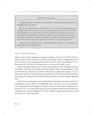 260
F a s h i o n C o m m u n i c a t i o n s — R e p r e s e n t a t i o n i n t h e M e d i a
K
Four C’s Web Site Analysis
Select a store, designer, magazine, or product to explore, and print out its Web site home
page or a portion of the Web site for a fashion words-images analysis. Imagine that you are
the site’s editor, and can substitute other words for at least three of the headlines to see if
they work at all—or if the site functions best as it is. Discuss the results in class.
Using a clustering technique, refer to the section’s primary words and images and how
they relate to each other. For example, if the home page has “Tops” in large bold letters, scroll
over the lettering to find the font and size. Write that on a plain piece of paper, or use an
online drawing tool. List other words and word blocks in a free-form manner, and then draw
lines tying words together. Do they relate? Are they repetitious, or do they enhance the page?
How?
Lastly, create an outline for an essay or PowerPoint presentation that shows whether this
particular site section adheres to the Four C’s: clear, captivating, concise, and complete.
Give a letter grade for each category as it relates to the site. For example, a bridal gown site
may receive an “A” for being “captivating” because its imagery is powerful and its words are
compelling. The same site might get a “D” in the “complete” category because it does not tell
you where you can buy the gowns.
Box 11.6 (continued)
Is it important for you to know how to write coherently, or is that more important for editors and
marketing people at the museum?
JA: This is an extremely important skill to have. If you cannot write coherently, can oth-
er people really make it coherent for you? Yes, good editors are important to help clarify
and add elegance to your work, but they need to be able to understand what you want to
say to begin with—and they don’t always have the luxury of time and proximity to take you
step by step through your thoughts to get it right. I put clear writing at the top of the list,
and coherent speech next. (And, I clearly need an editor to cut my verbiage in half!)
To learn more about the fashion/costume collections at these two museums, see: www.allentowart-
museum.org and www.philamuseum.org.
 