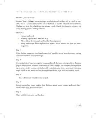261
“ W i t h T h i s P a g e ( A d , Sc r i p t , o r W h a t e v e r ! ) , I T h e e W e d ”
K
Make a Crazy Collage
Create a “Crazy Collage” where words get switched around, as illogically or crazily as pos-
sible. This is a creative exercise that forces the brain to wander into unfamiliar territory.
The best way to do this is hands-on, like a jigsaw puzzle. After trying this once on paper, try
doing it using graphics editing software.
The Rules:
	 •	Humor is allowed.
	 •	Working together with friends is okay.
	 •	Allow at least 45 minutes to an hour for the assignment.
	 •	Set up with several sheets of plain white paper, a pair of scissors and glue, and some
magazines.
Step 1
Using fashion magazines (men’s and women’s, if possible), spend several minutes cutting
out several random words and images.
Step 2
On blank sheets of paper, arrange the images and words that were not originally on the same
page in the magazine. Strive for unmatching or crazy concepts. For example, you might pair
up an ad of a model wearing a ski jacket with words that come from a jewelry ad. Later, you
might decide to add words cut from a completely different page, such as a cooking article.
Step 3
Take a 10-minute break from the project.
Step 4
Finish your collage pages, making final decisions about words, images, and word place-
ments on the page. Paste them down.
Step 5
Share with the instructor and the class.
 
