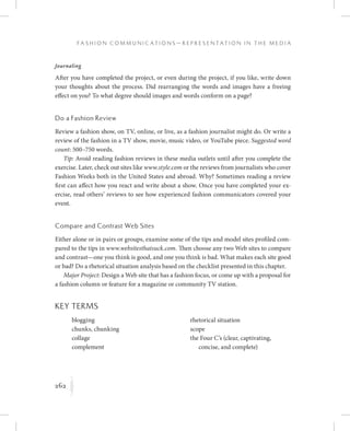 262
F a s h i o n C o m m u n i c a t i o n s — R e p r e s e n t a t i o n i n t h e M e d i a
K
	 	 rhetorical situation
	 	 scope
the Four C’s (clear, captivating,
concise, and complete)
Journaling
After you have completed the project, or even during the project, if you like, write down
your thoughts about the process. Did rearranging the words and images have a freeing
effect on you? To what degree should images and words conform on a page?
Do a Fashion Review
Review a fashion show, on TV, online, or live, as a fashion journalist might do. Or write a
review of the fashion in a TV show, movie, music video, or YouTube piece. Suggested word
count: 500–750 words.
Tip: Avoid reading fashion reviews in these media outlets until after you complete the
exercise. Later, check out sites like www.style.com or the reviews from journalists who cover
Fashion Weeks both in the United States and abroad. Why? Sometimes reading a review
first can affect how you react and write about a show. Once you have completed your ex-
ercise, read others’ reviews to see how experienced fashion communicators covered your
event.
Compare and Contrast Web Sites
Either alone or in pairs or groups, examine some of the tips and model sites profiled com-
pared to the tips in www.websitesthatsuck.com. Then choose any two Web sites to compare
and contrast—one you think is good, and one you think is bad. What makes each site good
or bad? Do a rhetorical situation analysis based on the checklist presented in this chapter.
Major Project: Design a Web site that has a fashion focus, or come up with a proposal for
a fashion column or feature for a magazine or community TV station.
Key Terms
	 	 blogging
	 	 chunks, chunking
	 	 collage
	 	 complement
 