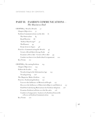 xi
E x t e n d e d Ta b l e o f C o n t e n t s
K
Part II:	 Fashion Communications—
	 The Business End
Chapter 4:  Details, Details   71
	 Chapter Objectives   71
	 Fashion Communications on the Job   81
		 The Outreacher   83
		Road Warrior   86
		 “Follow That Script!”   91
		 ThePlanner   93
		 From Actor to Super   96
	 Practice: Communicating the Details   97
		 Create a Detail Quiz (Group Task)   97
		 Examine a Press K it / Create a Press K it   99
		 Conduct an Interview (Individual Assignment)   100
	 Key Terms   101
Chapter 5:  Becoming Fashion   103
	 Chapter Objectives   103
	 Follow the Leader   104
		 Trendsetting in the Information Age   105
		 Trendspotting   106
	 The Magazine Makes Fashion   114
	 Practice: Fashioning Fashion   117
		Uncover the Influence of Historical People   117
		 Discover the Influence of Materials (Objects and Fabrics)   117
		 Find Out Underlying Motivations for Fashion Adoption   118
		 Examine Fashion in Print over the Decades   118
Conduct a Comparative Analysis of a Fashion Item with
a Focus on Fashion Communication   119
	 Key Terms   120
 