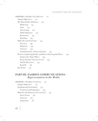 xii
E x t e n d e d Ta b l e o f C o n t e n t s
K
Chapter 6:  Out There for All to See   121
	 Chapter Objectives   121
	 The Many Fields of Fashion   123
		Marketing   123
		Sales   123
		 Advertising   126
		 Public Relations   127
		 Promotions   133
		 Branding   134
	Old Codes and New Codes   135
		 Presence   143
		Relativity   143
		 Currency   143
		 Communication = Democratization   143
	 Practice: Exploring the Do’s and Don’ts of Getting Out There   144
		 Explore the “Oops” Effect   144
		 Keep a Group’s Activities Secret   144
		Surf for Resources   145
		 Brand It   146
	 Key Terms   147
Part III:	 Fashion Communications—
	 Representation in the Media
Chapter 7:  The Big C: Creativity   151
	 Chapter Objectives   151
	 Fundamentals for Fashion   152
		 Creativity and Originality   154
	 What Are the Elements of Creativity?   155
		 Inner Vision   158
		 Curiosity   160
		 Inspiration   161
 