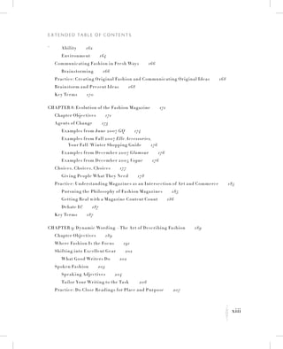 xiii
E x t e n d e d Ta b l e o f C o n t e n t s
K
`		 Ability   162
		 Environment   164
	 Communicating Fashion in Fresh Ways   166
		 Brainstorming   166
	 Practice: Creating Original Fashion and Communicating Original Ideas   168
	 Brainstorm and Present Ideas   168
	 Key Terms   170
Chapter 8: Evolution of the Fashion Magazine   171
	 Chapter Objectives   171
	 Agents of Change   173
		 Examples from June 2007 GQ   174
Examples from Fall 2007 Elle Accessories,
Your Fall/ Winter Shopping Guide   176
		 Examples from December 2007 Glamour   176
		 Examples from December 2005 Vogue   176
	 Choices, Choices, Choices   177
		 Giving People What They Need   178
	 Practice: Understanding Magazines as an Intersection of Art and Commerce   185
		 Pursuing the Philosophy of Fashion Magazines   185
		 Getting Real with a Magazine Content Count   186
		 Debate It!   187
	 Key Terms   187
Chapter 9: Dynamic Wording—The Art of Describing Fashion   189
	 Chapter Objectives   189
	 Where Fashion Is the Focus   191
	Shifting into Excellent Gear   202
		 What Good Writers Do   202
	Spoken Fashion   203
		Speaking Adjectives   204
		 Tailor Your Writing to the Task    206
	 Practice: Do Close Readings for Place and Purpose   207
 