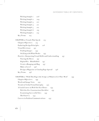 xiv
E x t e n d e d Ta b l e o f C o n t e n t s
K
		 Writing Sample 1   208
		 Writing Sample 2   209
		 Writing Sample 3   210
		 Writing Sample 4   211
		 Writing Sample 5   212
		 Writing Sample 6   213
		 Writing Sample 7   214
	 Key Terms   214
Chapter 10: Visuals That Speak   215
	 Chapter Objectives   215
	 Enduring Design Principles   218
	 Visual Decisions   231
		 Finding Images   234
		Sticking with What Works   234
	 Practice: Sharpening Visual Skills and Understanding   237
		 Tracing the River   237
		 Digital Pix—Blindfolded   237
		 Create a Hangtag and Bag   237
		Make a Cover!   238
		 Design a Magazine or Catalog Page Spread   238
	 Key Terms   238
Chapter 11: “With This Page (Ad, Script, or Whatever!), I Thee Wed”    239
	 Chapter Objectives   239
	 Word and Image Vows   240
	 Trends in Verbal-Visual Interplay   242
	 A Crash Course in Web Site Excellence   243
		 Web Site Pre-Construction Checklist   243
		 Examining Successful Sites   243
		 The Four C’s   254
	 Careers in Fashion Communications   254
 