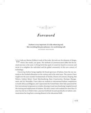 xvii
K
Foreword
Fashion is very important. It is life enhancing and,
like everything that gives pleasure, it is worth doing well.
Vivienne Westwood
Words are Marian Wolbers’s tools of the trade. My tools are the elements of design,
which, like words, can speak. The methods of communication differ but the de-
sired outcome is the same: to bring forth that spark of creativity found in everyone and
invite it to enlighten the individual and the global community of this new century of
technology.
Uncovering Fashion brings together the broad spectrum of fashion, from the raw ma-
terials to the finished silhouettes on the runway and in the retail store. The courses I have
taught over the years include: Fundamentals of Textiles, History of Costume, Draping, Flat
Pattern, Fashion Retail, Visual Merchandising, Basic Construction, Boutique Manage-
ment, and Art Wearables. I have taken my students to international fashion competitions
in South Africa and Belgium, and I represented the United States when Italy sponsored the
first international symposium on window dressing (visual merchandising) targeted toward
the training and employment of students. My daily contact with students for more than 25
years has led me to believe that a practical textbook focused specifically on fashion com-
munications has long been a missing element in the educational field.
f
 