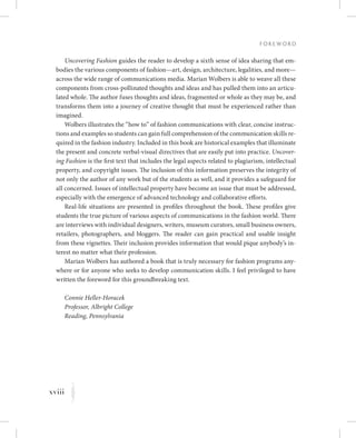 xviii
F o r e w o r d
K
Uncovering Fashion guides the reader to develop a sixth sense of idea sharing that em-
bodies the various components of fashion—art, design, architecture, legalities, and more—
across the wide range of communications media. Marian Wolbers is able to weave all these
components from cross-pollinated thoughts and ideas and has pulled them into an articu-
lated whole. The author fuses thoughts and ideas, fragmented or whole as they may be, and
transforms them into a journey of creative thought that must be experienced rather than
imagined.
Wolbers illustrates the “how to” of fashion communications with clear, concise instruc-
tions and examples so students can gain full comprehension of the communication skills re-
quired in the fashion industry. Included in this book are historical examples that illuminate
the present and concrete verbal-visual directives that are easily put into practice. Uncover-
ing Fashion is the first text that includes the legal aspects related to plagiarism, intellectual
property, and copyright issues. The inclusion of this information preserves the integrity of
not only the author of any work but of the students as well, and it provides a safeguard for
all concerned. Issues of intellectual property have become an issue that must be addressed,
especially with the emergence of advanced technology and collaborative efforts.
Real-life situations are presented in profiles throughout the book. These profiles give
students the true picture of various aspects of communications in the fashion world. There
are interviews with individual designers, writers, museum curators, small business owners,
retailers, photographers, and bloggers. The reader can gain practical and usable insight
from these vignettes. Their inclusion provides information that would pique anybody’s in-
terest no matter what their profession.
Marian Wolbers has authored a book that is truly necessary for fashion programs any-
where or for anyone who seeks to develop communication skills. I feel privileged to have
written the foreword for this groundbreaking text.
Connie Heller-Horacek
Professor, Albright College
Reading, Pennsylvania
 