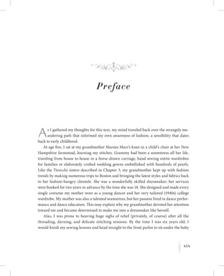 xix
K
Preface
As I gathered my thoughts for this text, my mind traveled back over the strangely me-
andering path that informed my own awareness of fashion, a sensibility that dates
back to early childhood.
At age five, I sat at my grandmother Marian Marr’s knee in a child’s chair at her New
Hampshire farmstead, learning my stitches. Grammy had been a seamstress all her life,
traveling from house to house in a horse-drawn carriage, hand sewing entire wardrobes
for families or elaborately crafted wedding gowns embellished with hundreds of pearls.
Like the Tirocchi sisters described in Chapter 3, my grandmother kept up with fashion
trends by making numerous trips to Boston and bringing the latest styles and fabrics back
to her fashion-hungry clientele. She was a wonderfully skilled dressmaker; her services
were booked for two years in advance by the time she was 18. She designed and made every
single costume my mother wore as a young dancer and her very tailored (1940s) college
wardrobe. My mother was also a talented seamstress, but her passion lived in dance perfor-
mance and dance education. This may explain why my grandmother devoted her attention
toward me and became determined to make me into a dressmaker like herself.
Alas, I was prone to heaving huge sighs of relief (privately, of course) after all the
threading, darning, and delicate stitching sessions. By the time I was six years old, I
would finish my sewing lessons and head straight to the front parlor to sit under the baby
f
 