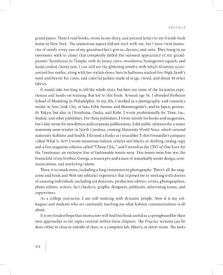 xx
P r e fa c e
K
grand piano. There I read books, wrote in my diary, and penned letters to my friends back
home in New York. The seamstress aspect did not stick with me, but I have vivid memo-
ries of nearly every one of my grandmother’s gowns, dresses, and suits. They hung in an
enormous walk-in closet that completely defied the outward appearance of my grand-
parents’ farmhouse in Temple, with its Jersey cows, woodstove, homegrown squash, and
hand-cooked cherry jam. I can still see the glittering jewelry with which Grammy acces-
sorized her outfits, along with her stylish shoes, hats in hatboxes stacked five-high, lamb’s
wool and beaver fur coats, and colorful jackets made of serge, tweed, and about 14 other
fabrics.
It would take too long to tell the whole story, but here are some of the formative expe-
riences and hands-on training that led to this book: Around age 16, I attended Barbizon
School of Modeling in Philadelphia. In my 20s, I worked as a photographic and cosmetics
model in New York City, at Saks Fifth Avenue and Bloomingdale’s, and in Japan, primar-
ily Tokyo, but also in Hiroshima, Osaka, and Kobe. I wrote professionally for Time, Inc.,
Rodale, and other publishers. For these publishers, I wrote mostly for books and magazines,
but I also wrote for newsletters and corporate publications. I did public relations for a major
maternity wear retailer in North Carolina, creating Maternity World News, which covered
maternity fashions and health. I formed a funky art wearables T-shirt/sweatshirt company
called What Is Art? I wrote numerous fashion articles and blocks of clothing catalog copy
and a fun magazine column called “Cheap Chic,” and I served as the CEO of One Love for
the Tennisseur, an exclusive line of fashionable tennis wear. This tennis wear line was the
brainchild of my brother, George, a tennis pro and a man of remarkably astute design, com-
munications, and marketing talents.
There is so much more, including a long immersion in photography. There’s all the mag-
azine and book and Web site editorial experience that exposed me to working with dozens
of amazing individuals, including art directors, production editors, artists, photographers,
photo editors, writers, fact-checkers, graphic designers, publicists, advertising teams, and
copywriters.
As a college instructor, I am still working with dynamic people. Now it is my col-
leagues and students who are constantly teaching me what fashion communications is all
about.
It is my fondest hope that instructors will find this book useful as a springboard for their
own approaches to the topics covered within these chapters. The Practice sections can be
done either in class or outside of class, in a computer lab, library, or dorm room. The tasks
 