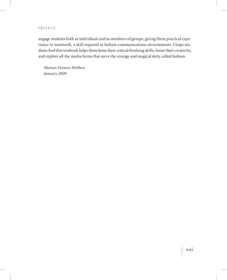 xxi
P r e fa c e
K
engage students both as individuals and as members of groups, giving them practical expe-
rience in teamwork, a skill required in fashion communications environments. I hope stu-
dents find this textbook helps them hone their critical thinking skills, boost their creativity,
and explore all the media forms that serve the strange and magical deity called fashion.
Marian Frances Wolbers
January 2009
 