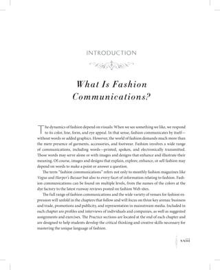 xxiii
K
I ntroduction
What Is Fashion
Communications?
The dynamics of fashion depend on visuals: When we see something we like, we respond
to its color, line, form, and eye appeal. In that sense, fashion communicates by itself—
without words or added graphics. However, the world of fashion demands much more than
the mere presence of garments, accessories, and footwear. Fashion involves a wide range
of communications, including words—printed, spoken, and electronically transmitted.
Those words may serve alone or with images and designs that enhance and illustrate their
meaning. Of course, images and designs that explain, explore, enhance, or sell fashion may
depend on words to make a point or answer a question.
The term “fashion communications” refers not only to monthly fashion magazines like
Vogue and Harper’s Bazaar but also to every facet of information relating to fashion. Fash-
ion communications can be found on multiple levels, from the names of the colors at the
dye factory to the latest runway reviews posted on fashion Web sites.
The full range of fashion communications and the wide variety of venues for fashion ex-
pression will unfold in the chapters that follow and will focus on three key arenas: business
and trade, promotions and publicity, and representation in mainstream media. Included in
each chapter are profiles and interviews of individuals and companies, as well as suggested
assignments and exercises. The Practice sections are located at the end of each chapter and
are designed to help students develop the critical thinking and creative skills necessary for
mastering the unique language of fashion.
f
 