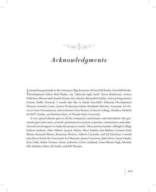 xxv
K
Acknowledgments
Iextend deep gratitude to the visionary Olga Kontzias of Fairchild Books, Fairchild Books’
Development Editor Rob Phelps, my “editorial right hand” Kerry Boderman, writers
Hella Rose Bloom and Claudia Strauss, fact-checker Bernadette Sukley, and teaching mentor
Connie Heller Horacek. I would also like to thank Fairchild’s Editorial Development
Director Jennifer Crane, Senior Production Editor Elizabeth Marotta, Associate Art Di-
rector Erin Fitzsimmons, and reviewers Don Brewer of Sierra College, Pandora Neiland
of IADT Seattle, and Barbara Dyer, of Florida State University.
A very special thanks goes to all the companies, institutions, and individuals who gra-
ciously gave interviews, artwork, permissions to reprint, expertise, commentary, and edito-
rial and moral support to make this project a reality. These parties include: Albright College
fashion students, Allen Abbott, Jacquie Atkins, Mary Baskett, Jon Bekken, Carmen Jewel
Bloom, Kenneth Bloom, Rosemary Brutico, Alberto Cacicedo, and Ed Christian. I would
also like to thank the Cincinnati Art Museum, James Cucinotta, John Dever, Susan Faeder,
Kim Gilde, Robin Givhan, Annie Leibovitz, Chris Lindland, Zomi Bloom Nigh, Michele
Obi, Madelyn Shaw, Jill Smith, and Bill Thomas.
f
 