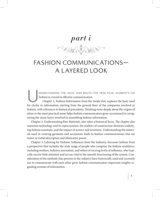 f
part i
Fashion Communications—
A Layered Look
Un derstan di ng th e nuts an d bolts—th e practical elements—of
fashion is crucial to effective communication.
Chapter 1, Fashion Information from the Inside Out, explores the basic need
for clarity in information, starting from the ground floor of the companies involved in
fashion, with references to historical precedents. Thinking more deeply about the origins of
attire in the most practical sense helps fashion communicators grow accustomed to recog-
nizing the many layers involved in assembling fashion information.
Chapter 2, Understanding Raw Materials, also takes a historical focus. The chapter also
examines technology and its repercussions, the realities of construction elements underly-
ing fashion essentials, and the impact of science and invention. Understanding the materi-
als used in creating garments and accessories leads to fashion communications that are
richer in verbal description and illustrative power.
Chapter 3, Laboring for Fashion: Influences from the Industry, discusses fashion from
a perspective that includes the wide range of people who comprise the fashion workforce,
including workers, industry journalists, and others of varying levels of influence, who typi-
cally receive little attention and yet are vital to the smooth functioning of the system. Con-
sideration of the methods that persons in the industry have historically used and currently
use to communicate with each other gives fashion communicators important insights re-
garding avenues of information.
1
K
 
