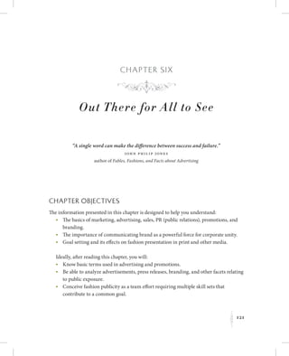 121
K
Chapter Six
Out There for All to See
“A single word can make the difference between success and failure.”
John Philip Jones
author of Fables, Fashions, and Facts about Advertising
Chapter Objectives
The information presented in this chapter is designed to help you understand:
	 •	The basics of marketing, advertising, sales, PR (public relations), promotions, and
branding.
	 •	The importance of communicating brand as a powerful force for corporate unity.
	 •	Goal setting and its effects on fashion presentation in print and other media.
Ideally, after reading this chapter, you will:
	 •	Know basic terms used in advertising and promotions.
	 •	Be able to analyze advertisements, press releases, branding, and other facets relating
to public exposure.
	 •	Conceive fashion publicity as a team effort requiring multiple skill sets that
contribute to a common goal.
f
 