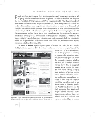 122
F a s h i o n C o m m u n i c a t i o n s — T h e B u s i n e s s E n d
K
People who love fashion agree there is nothing quite as delicious as a gorgeously fat fall
or spring issue of their favorite fashion magazine. The cover that shouts “50+ Pages of
the Best Fall Clothes!” (GQ, September 2007) or proclaims lavishly “Our Biggest Issue Ever!
840 Pages of Fearless Fashion” (Vogue, September 2007) is like a long-lusted-for dessert. All
earlier editions of that same magazine are either forgotten or maybe even discarded. All
thoughts of school and work are tossed aside—momentarily, at least. Some people rip right
into reading the thick book. Others delay turning back the heavy cover, opting to wait until
they can sit down without distraction to savor each glossy page. The promise of new colors,
new fabrics, new shapes, and new creations is literally at one’s fingertips. At the back of the
hungry mind of every fashion lover exists the most enticing morsel of all: the potential to
adorn and drape one’s own body anew, to cast aside an old self, and to find fresh ways to
express an established personal style.
The allure of fashion depends upon a system of seasons and cycles that are exempli-
fied by fashion magazines. This allure feeds on freshness, newness, originality, and the
unique sort of creative competi-
tion that is played out in an array
of photographs, drawings, sym-
bols, and words (Figure 6.1). From
the moment a designer displays
new work, for example at seasonal
runway shows held at staggered
fashion weeks around the world,
the clock starts ticking. A highly
select audience of invited buyers,
critics, editors, celebrities, social-
ites, and image makers begin re-
acting to what they see. In years
past, there was a long wait to see
what was new in the world of fash-
ion. Word traveled slowly, and the
clock was quite slow. Words and
images appear instantly today.
Reaction is even faster than ever.
Writers post their criticism and
praise on online blogs (journals),
Figure 6.1  Style.com covers major fashion trends, the main catwalks,
designer news, post-runway parties, and other state-of-the-art news.
 