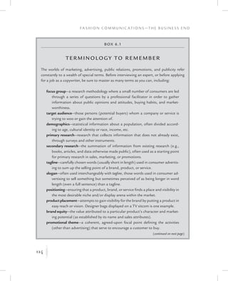 124
F a s h i o n C o m m u n i c a t i o n s — T h e B u s i n e s s E n d
K
Box 6.1
Terminolog y to Remember
The worlds of marketing, advertising, public relations, promotions, and publicity refer
constantly to a wealth of special terms. Before interviewing an expert, or before applying
for a job as a copywriter, be sure to master as many terms as you can, including:
focus group—a research methodology where a small number of consumers are led
through a series of questions by a professional facilitator in order to gather
information about public opinions and attitudes, buying habits, and market-
worthiness.
target audience—those persons (potential buyers) whom a company or service is
trying to woo or gain the attention of.
demographics—statistical information about a population, often divided accord-
ing to age, cultural identity or race, income, etc.
primary research—research that collects information that does not already exist,
through surveys and other instruments.
secondary research—the summation of information from existing research (e.g.,
books, articles, and data otherwise made public), often used as a starting point
for primary research in sales, marketing, or promotions.
tagline—carefully chosen words (usually short in length) used in consumer advertis-
ing to sum up the selling point of a brand, product, or service.
slogan—often used interchangeably with tagline, those words used in consumer ad-
vertising to sell something but sometimes perceived of as being longer in word
length (even a full sentence) than a tagline.
positioning—ensuring that a product, brand, or service finds a place and visibility in
the most desirable niche and/or display arena within the market.
product placement—attempts to gain visibility for the brand by putting a product in
easy reach or vision. Designer bags displayed on a TV sitcom is one example.
brand equity—the value attributed to a particular product’s character and market-
ing potential (as established by its name and sales attributes).
promotional theme—a coherent, agreed-upon focal point defining the activities
(other than advertising) that serve to encourage a customer to buy.
(continued on next page)
 