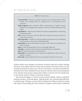 125
O u t T h e r e f o r All t o S e e
Kinclude cashiers, store managers, accountants, secretaries, data entry workers, banking
personnel, stock traders, Web site owners, and consultants. Their main interest is in the
exchange of goods for monetary gain. They are interested in, and often responsible for,
the bottom line, which includes how many items are sold, how many items are projected
to be sold, how much money is being made, whether or not the store has enough items
to sell, and the numbers of buyers in particular locations.
Sales personnel engage in a variety of communication methods. Speech is needed for
meeting customers, answering phones, ordering goods, and communicating effectively
in staff meetings. Writing is a crucial skill and ranges from filling out forms to writing
sales reports and providing clear data analysis for corporate annual reports. Additional
Box 6.1 (continued)
cross-promotion—pairing (or joining) of products to encourage buying of those
brands. A car company linked to a fashion show is one example of cross-
promotion.
loyalty programs—sales promotion efforts characterized by tangible rewards,
designed to encourage repeat customers and secure faithful purchases of the
brand.
copy platform—a statement that defines the creative strategy behind an advertising
or promotions plan.
B2B—business to business, both the seller and the buyer are business entities and
not private consumers.
point of purchase—a display for a product placed where the buyer can immediately
buy the product or service (also called point of sale).
sponsorship—the financial backing of a product or promotion by a company, indi-
vidual, or group.
layout—a physical representation of how a final page might look.
campaign—a program where promotion and advertising are coordinated.
copy—the text of a promotion or advertisement.
testimonial—the personal story of a customer who describes the value of a brand,
product, or service.
direct mail—printed materials that come to potential consumers via the mail.
 