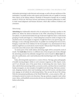 126
F a s h i o n C o m m u n i c a t i o n s — T h e B u s i n e s s E n d
K
information pertaining to sales forecasts and earnings, as well as the ups and downs of the
marketplace, invariably involves sales experts and journalists who are capable of covering
these aspects of the fashion industry. Hundreds of thousands of people rely on reading
articles in WWD, the Wall Street Journal, and business-to-business publications in order
to make sound judgments and business decisions, which affect millions of laborers and
consumers.
Advertising
Advertising has traditionally referred to the art and practice of putting a product in the
public’s eye. Before the advent of television in the 1950s, advertising was limited to cer-
tain spheres. An advertisement before the age of television might have been a small, boxed
grouping of words and images (i.e., it had tooling lines around its words or images) in the
classified section of a newspaper or magazine. It might have been a one-quarter page, one-
half page, or even a full-page advertisement. If a peddler was traveling from town to town,
bringing a trunk full of new fashions for the local people to try, advertisement for these
fashions might have occurred only by word of mouth: “Did you hear? I heard Mrs. So-and-
so say that some of the newest colors will be displayed!”
In remote parts of the world, fashion advertising might still be conveyed by word of
mouth. The trunk show, however, is a different story. It has not gone out of style, although
the advertising around it has definitely changed from word of mouth to direct mail, dis-
play ads in publications, and e-mail notifications (the kind that begin with “Dear Preferred
Buyer . . . ”).
Today, advertising finds expression in a variety of forms. The large, glossy photographs
of models wearing designer clothes in such consumer magazines as Elle, Esquire, Lucky,
and W are obviously some of the purest forms of advertising that exist. Inserts, those
often-colorful sheets promoting clothes, accessories, jewelry, and shoes that are tucked into
Sunday newspapers, are also examples of straightforward advertising. Television commer-
cials, shopping channels, direct mail (including credit-card bill inserts), and department
store signage are all vehicles for advertising fashion. They are just the tip of the iceberg.
With the international proliferation of the World Wide Web—a term coined in 1990—ad-
vertising has moved in creative new directions. Pop-ups, podcasts, targeted e-mail, online
music videos, and handheld communication devices are all potential and potent outlets for
fashion advertising.
 