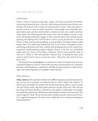 127
O u t T h e r e f o r All t o S e e
K
Creative Gurus
When it comes to communicating ideas, images, and words associated with fashion,
advertising professionals play a vital role. Advertising professionals must become com-
fortable and proficient with a variety of communications avenues. They must possess a
natural curiosity in order to build a broad base of knowledge across seemingly unre-
lated subject areas, and they must be able to visualize artwork, color, models, and their
clients’ goals. Like marketing and sales experts, they must be budget conscious. A top-
notch advertising professional engages in daily communications that typically involve
speaking (articulating well in conversation as well as giving instructions to staff and
others), writing, drawing, photographing, accessing images, and doing computer-aided
design. Above all, advertising professionals have to be creative. Throughout history,
advertising professionals have been credited with developing some of the world’s best-
recognized, wealth-producing taglines (slogans). Brevity is the key, says self-dubbed
tagline guru Eric Swartz of San Mateo, California. Witness such powerful words as
“Just do it” (Nike) or “lifts and separates” (Playtex bras). “Anything less than seven
words is good,” Swartz said in a recent news piece. “These days, they tend to be two,
three, four.”
Choosing the best design layout is as important as words and images used in the ad-
vertisement (Figures 6.2 and 6.3). Three of the most basic ad layout formats are: column(s);
grid (also called Mondrian, or geometric); and field-of-tension (chaotic) in which the de-
signer uses expert alignment to tie together various elements.
Public Relations
Public relations (often called by its abbreviation, PR) is frequently confused with advertis-
ing. An easy way to remember is to memorize the two words: “public” and “relations.” It
almost seems too simple, but consider that, literally speaking, the public is anyone outside
one’s self. Home, family, and close friends represent a private, inner circle. How well one
gets along with family members is referred to as the quality of relationship. For example,
you might hear someone ask, “What kind of relationship do you have with your sister?” The
answer might be “Great! We can tell each other anything, and she’s always there for me.”
Or, it might be the opposite: “We always seem to fight. But we are working on making our
relationship better.”
 