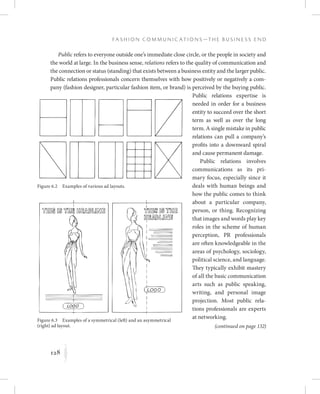 128
F a s h i o n C o m m u n i c a t i o n s — T h e B u s i n e s s E n d
K
Public refers to everyone outside one’s immediate close circle, or the people in society and
the world at large. In the business sense, relations refers to the quality of communication and
the connection or status (standing) that exists between a business entity and the larger public.
Public relations professionals concern themselves with how positively or negatively a com-
pany (fashion designer, particular fashion item, or brand) is perceived by the buying public.
Public relations expertise is
needed in order for a business
entity to succeed over the short
term as well as over the long
term. A single mistake in public
relations can pull a company’s
profits into a downward spiral
and cause permanent damage.
Public relations involves
communications as its pri-
mary focus, especially since it
deals with human beings and
how the public comes to think
about a particular company,
person, or thing. Recognizing
that images and words play key
roles in the scheme of human
perception, PR professionals
are often knowledgeable in the
areas of psychology, sociology,
political science, and language.
They typically exhibit mastery
of all the basic communication
arts such as public speaking,
writing, and personal image
projection. Most public rela-
tions professionals are experts
at networking.
Figure 6.2  Examples of various ad layouts.
Figure 6.3  Examples of a symmetrical (left) and an asymmetrical
(right) ad layout. (continued on page 132)
 