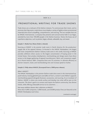 129
O u t T h e r e f o r All t o S e e
K
Box 6.2
Promotional Writing f or Trade Shows
Trade shows are a vital part of the fashion industry. To communicate their intent, and to
promote their big events, trade shows must display a variety of tightly written promotional
materials that sound compelling, comprehensive, and enticing. The two samples here are
by MAGIC International, a company that presents semi-annual events held in Las Vegas,
attended by more than 100,000 people in the fashion business. Notice the heavy use of
superlative adjectives, such as premier, largest, ultimate, unbeatable, key, and newest.
Sample 1: Media Fact Sheet (Fabric-related)
Sourcing at MAGIC is the premier trade event in North America for the production/
supply side of the apparel industry. Co-located in the MAGIC Marketplace, the largest
and most comprehensive fashion industry trade event in the world, Sourcing at MAGIC
provides exhibitors direct access to the largest concentration of buying power in the
United States. Here product development, merchandising and design teams have direct
access to the largest gathering of apparel manufacturers, fabric and component suppli-
ers in North America—900+ companies from over 35 countries—in ultimate efficiency to
shorten research, travel, and merchandising time and increase speed-to-market.
Sample 2: FAQs about MAGIC (Excerpted from a 2008 press release)
What is MAGIC?
The MAGIC Marketplace is the premier fashion trade show event in the international ap-
parel industry, hosting global buyers and sellers of men’s, women’s and children’s apparel,
merchandising apparel alongside footwear, accessories, and sourcing. As an incubator of
fashion, MAGIC is where new trends surface and develop into what will be seen on the
consumer. The show’s goal is to connect and inspire the fashion community, fuse diverse
trends, while offering unbeatable service to its customers. . . .
How many exhibitors feature their collections at MAGIC?
More than 4,000 companies, 5,000 brands, and 20,000 product lines are featured at the
MAGIC Marketplace each show.
(continued on next page)
 