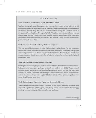 131
O u t T h e r e f o r All t o S e e
K
Box 6.3 (continued)
Tip 2: Make Sure Your Headline Says It All and Says It Well
You have just a split second to capture the interest of the media whose job it is to sift
through an avalanche of press releases at breakneck speed to determine what’s news and
what’s not. The only thing that will save your release from being DOA (dead on arrival) is
the quality of your headline. The sign of a “killer” headline is one that distills the essence
of your news. But that’s not enough. Your headline needs to sound fresh, pithy, even clever
(hackneyed headlines will doom your release). Ask yourself: “Is my headline an attention-
grabber?” You’ll know if it is.
Tip 3: Structure Your Release Using the Inverted Pyramid
This may sound like Journalism 101, but the formula is tried and true. The first paragraph
should contain the broadest information—the main point—with subsequent paragraphs
containing information in descending order of importance. Essentially, the first two or
three paragraphs should answer the five W’s (who, what, where, when, and why) and
sometimes “how.”
Tip 4: Use Third-Party Endorsements Effectively
Nothing lends credibility to your product or service better than a testimonial from a satis-
fied customer or a company spokesperson (such as a celebrity or a CEO). The purpose of
an endorsement is to describe the benefits of a product or service in a way that spurs your
audience to action. Therein lies the challenge. A well-crafted quote should sound enthusi-
astic (without sounding over the top) and be believable (without getting bogged down in
minor details) at the same time.
Tip 5: Banish Jargon, Hyperbole, Typos, and Grammatical Errors
The quickest way to lose your audience’s interest, as well as your credibility, is to litter your
copy with superlatives, gobbledygook, and glaring errors, which in effect shows sloppy
thinking, careless writing, and disrespect for your audience.
(continued on next page)
 