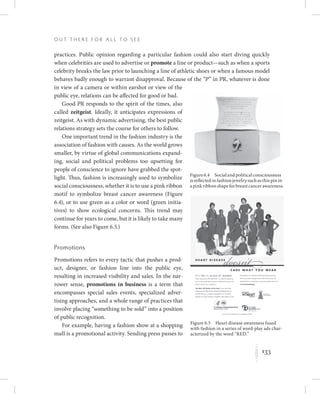 133
O u t T h e r e f o r All t o S e e
K
practices. Public opinion regarding a particular fashion could also start diving quickly
when celebrities are used to advertise or promote a line or product—such as when a sports
celebrity breaks the law prior to launching a line of athletic shoes or when a famous model
behaves badly enough to warrant disapproval. Because of the “P” in PR, whatever is done
in view of a camera or within earshot or view of the
public eye, relations can be affected for good or bad.
Good PR responds to the spirit of the times, also
called zeitgeist. Ideally, it anticipates expressions of
zeitgeist. As with dynamic advertising, the best public
relations strategy sets the course for others to follow.
One important trend in the fashion industry is the
association of fashion with causes. As the world grows
smaller, by virtue of global communications expand-
ing, social and political problems too upsetting for
people of conscience to ignore have grabbed the spot-
light. Thus, fashion is increasingly used to symbolize
social consciousness, whether it is to use a pink ribbon
motif to symbolize breast cancer awareness (Figure
6.4), or to use green as a color or word (green initia-
tives) to show ecological concerns. This trend may
continue for years to come, but it is likely to take many
forms. (See also Figure 6.5.)
Promotions
Promotions refers to every tactic that pushes a prod-
uct, designer, or fashion line into the public eye,
resulting in increased visibility and sales. In the nar-
rower sense, promotions in business is a term that
encompasses special sales events, specialized adver-
tising approaches, and a whole range of practices that
involve placing “something to be sold” into a position
of public recognition.
For example, having a fashion show at a shopping
mall is a promotional activity. Sending press passes to
Figure6.4  Socialandpoliticalconsciousness
isreflectedinfashionjewelrysuchasthispinin
apinkribbonshapeforbreastcancerawareness.
Figure 6.5  Heart disease awareness fused
with fashion in a series of word-play ads char-
acterized by the word “RED.”
 
