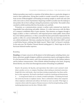 134
F a s h i o n C o m m u n i c a t i o n s — T h e B u s i n e s s E n d
K
fashion journalists may result in a mention of the fashion show or a particular designer or
trend in their publications. Hiring floor models to wander around the cosmetics or per-
fume section of Bloomingdale’s and handing out makeup samples or small vials and cards
with a new scent is a form of promotion. Requiring a model to actually wear the makeup or
skin product she (or he) is selling is taking the promotion a step further: The model is then
coached to exhibit (and describe) how the product acts and feels.
Promotion, as a communications concept, is neither easily contained nor clearly dis-
tinguishable from advertising and public relations. It is often interwoven with the fabric
of a company’s established effort to gain attention. That attention can happen through a
happy accident, as when a well-known, well-respected person makes public claims about
his or her fashion preferences, or when a journalist becomes particularly impressed by the
quality or effect of a certain fashionable item. More often than not, however, promotions
are crafted and planned. Television comedian Jon Stewart’s The Daily Show (2007) carried
a small byline banner crediting Polo Ralph Lauren’s “Black Label” in Stewart’s wardrobe.
In the same year The Weather Channel showed catalog giant L.L. Bean’s logo on all of its
hurricane-battered weather reporters.
Branding
Branding is of major concern to all the players in the fashion game, including clients, mar-
keters, advertisers, graphic designers, publicists, promotions experts, and magazine editors.
It is the buzzword of the century, and it has enormous relevance for the fashion industry
and for fashion communicators. Alina Wheeler defined branding in her book, Designing
Brand Identity, one of the most thorough discussions of branding ever published:
Brand is the promise, the big idea, and expectations that reside in each customer’s mind
about a product, service, or company. Branding is about making an emotional connection.
People fall in love with brands—they trust them, develop strong loyalties, buy them, and be-
lieve in their superiority. The brand is shorthand: it stands for something and demonstrates
it. . . . A strong brand stands out in a densely crowded marketplace. Translating the brand
into action has become an employee mantra. There is substantial evidence that companies
whose employees understand and embrace the brand are more successful. What began as
corporate culture under the auspices of human resources is fast becoming branding, and the
marketing department runs the show. (Wheeler, 2003)
 