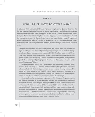136
F a s h i o n C o m m u n i c a t i o n s — T h e B u s i n e s s E n d
K
Box 6.4
Leg al Brief: How to Own a Name
In a Business Week article titled “Brands: Namestorming,” Jeremy Quittner describes the
fun and creative challenge of coming up with a brand name. Helpful brainstorming tips
and corporate anecdotes are a strong part of this article. Quittner also discusses some-
thing else that is vital to branding, how to avoid stepping on someone else’s toes. Federal
law provides protection for fashion brand names and logos that are properly registered,
which is why naming a line of clothing or accessories can be complex and costly. How-
ever, the rewards are usually well worth the time, money, and legal consultation. Quittner
writes:
The game isn’t over when you find a name you like. You have to make sure you have the
right to call it your own. To avoid potentially costly missteps, hire an intellectual prop-
erty lawyer. Expect to pay your attorney up to $10,000 for all the searches and filings.
That might seem like a lot, but according to Ilene Tannen, partner at New York law firm
Jones Day, the costs of disputing a lawsuit for trademark infringement, along with lost
goodwill, advertising, and packaging costs if you have to change your name, can run to
tens of thousands of dollars.
After narrowing the field to half a dozen names, see whether any have been trade-
marked. Start with the [U.S.] Patent  Trademark Office [PTO] database, which lists
all names filed with the federal government for the purpose of doing business. The
owner of a name registered with the PTO trumps anyone who comes afterward, as a
federal trademark holds throughout the country. You can search this database your-
self at no cost, but an intellectual property lawyer can do a better job. . . .
Next, you’ll need to consult state registries. . . . No free, central repository exists
for the state registries, so for this leg of the journey, you should hire an intellectual
trademark attorney. Most charge in the range of $400 an hour. Trademark specialists
will also search databases such as CT Corsearch and CCH for so-called common-law
names. Although these names, which specialists cull from trade magazines, local pub-
lications, and other sources, have not been registered, trademark law gives precedence
to the first user. . . . And be aware that if a business owner can prove he has been using
a state-registered or common-law name nationally before you filed for a federal trade-
mark, you could lose your right to the name. (Quittner, 2007)
 
