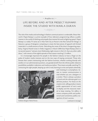 137
O u t T h e r e f o r All t o S e e
K
•  Prof ile 6.1  •
Life Before and After Project Runway:
Inside the Studio with Marla Duran
K
The role of the media and technology in fashion communications is undeniable. Bravo Net-
work’s Project Runway is a prime example of how television programming reflects a public
interest in the world of clothing and propels that interest forward at lightning speed. Project
Runway is a reality TV series set in New York City at Parson’s the New School for Design. It
features a group of designers competing to create the best pieces of apparel with limited
materials in a small amount of time. Describing the onset of the show’s burgeoning popu-
larity, Virginia Postrel wrote in Forbes magazine in March 2006 that Project Runway (then in
its second season) “attracts more Wednesday night viewers in the U.S. than any other cable
show,” with viewers of the eighth episode of that season reaching 2.3 million.
It is increasingly important for people in the fashion industry to have a finger on the
pulse of modern media interests and on the new ways of staying connected. Those who
foresee their careers intersecting with the fashion business, whether working directly with
textiles or in an administrative position, can greatly benefit from the infinite public relations
possibilities available in television and media journalism. That means actually watching TV,
contacting the right people, keeping up with e-mail, learning to write and speak coherently,
and investing in a smartphone. Ac-
cess to instant communication is
vital whether you are a designer or
a vendor. There is always a product
at hand and the ultimate goal is to
sell that product. For those on the
creative end, selling product means
public appreciation of one’s work
or display and the resources need-
ed to keep creating. For sellers, it
means company profit and profes-
sional (and sometimes public) rec-
ognition of one’s success.
Fashion designer Marla Duran. (continued on next page)
 