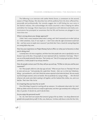 138
F a s h i o n C o m m u n i c a t i o n s — T h e B u s i n e s s E n d
K
The following is an interview with atelier Marla Duran, a contestant on the second
season of Project Runway. She describes how all the publicity from the show affected her,
personally and professionally. Her remarks suggest she is still finding her own voice in
the fashion industry. She acknowledges the media assumed a role in helping her define
and deliver her message. More important, her experience with television and media com-
munications has prompted an awareness that her life and business are plugged in now
more than ever.
What is strong about your design approach?
I think I have a sense sometimes about what’s coming, and I don’t necessarily act on what I pick up
on. I think sometimes, God, if I was maybe in—I don’t know what the right environment would look
like—and have access to maybe more resources? I just think that I have a knack for sensing things that
are coming before they come.
How has your experience on Project Runway had an effect on what you’ve become or what
you’re doing now?
I certainly have a lot more recognition, and there have been people who come in specifically to see me
because I was on the show. I’d say people are more impressed with me. Sometimes I kind of go, “Wow! I
was one of the people picked for that show. That’s pretty cool.” But if I’m trying to get my foot in the door
somewhere, it makes people sit up and pay attention.
How do people contact you? Do they call you up and say, “I’d like to visit you and be your
customer?”
Yes! These people called me a few days ago and said, “What are your hours on Thursday? We want
to come and see you.” And yesterday this couple from Toronto—their son is at the local Velodrome,
biking—just wandered in, and I don’t think the woman expected to find what she found. She was exactly
my kind of target customer, and so we had fun. She was perfectly nice, trying on things. . . . She’s the kind
of person who needs some help in putting it all together, and her husband likes clothes, too, and so we
had fun. That’s how I like it to be.
It is inspiring that you have fun at work!
One of the things I’m good at is working with my customers. I’m enthusiastic about what I do. And I
think my clothes need to be tried on to really be appreciated, and when I get somebody who’s willing to do
that, it’s just fun. It’s fun for me, and it’s fun for them.
So you enjoy the personal touch?
Yes. I do. And I don’t ever assume that someone’s going to like my clothes. I am always flattered and
grateful when people find my stuff. It’s like, wow, thank you. I do these craft shows in cities like New York,
 