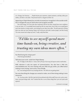 139
O u t T h e r e f o r All t o S e e
K
LA, Chicago, San Francisco. . . . People become your customers, repeat customers, and they collect your
clothes, and that’s a lot of fun. The personal touch is a big part of what I do.
Appearing on Project Runway has certainly increased your recognition in the outside world.
Has it changed the way you think about and recognize yourself?
One of the things Tim Gunn [the show moderator] told me was that I should have more confidence
in my own ideas. So, I’ve probably heard myself say this too many times, but I’d like to see myself spend
more time hands-on, being creative, and trusting my own ideas more often. The full experience of being
there was what was most amazing. Being in the workroom with other creative people, and then having
Tim come around and critique my work, I really, really liked that.
“I’d like to see myself spend more
time hands-on, being creative, and
trusting my own ideas more often.”
You liked having the critique part?
I liked having the feedback.
Talk about your work—aside from Project Runway.
Oh, I’m happy to talk about it. I mean, that’s [Project Runway] all anyone wants to talk about.
Well, television is only one aspect of communications. You also have a Web site,
www.marladuran.com. You were meeting with your Web site guy earlier, you talked about
making it more inviting, more active, more friendly.
Yes, I was looking forward to my meeting with him. The Web site was getting dated.
You were describing the changes you wanted to make, one of them being making it more
interactive.
Yes. You know what, I feel like I get kind of overwhelmed with all the stuff I have to do, and so some-
times I just push things aside. And I realized that this is one of those things that I just can’t push aside
anymore.
(continued on next page)
 
