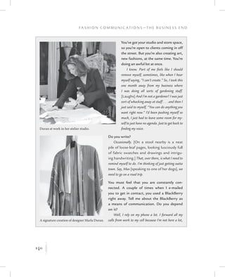 140
F a s h i o n C o m m u n i c a t i o n s — T h e B u s i n e s s E n d
K
You’ve got your studio and store space,
so you’re open to clients coming in off
the street. But you’re also creating art,
new fashions, at the same time. You’re
doing an awful lot at once.
I know. Part of me feels like I should
remove myself, sometimes, like when I hear
myself saying, “I can’t create.” So, I took this
one month away from my business where
I was doing all sorts of gardening stuff.
[Laughs] And I’m not a gardener! I was just
sort of whacking away at stuff . . . and then I
just said to myself, “You can do anything you
want right now.” I’d been pushing myself so
much, I just had to leave some room for my-
self to just have no agenda. Just to get back to
finding my voice.
Do you write?
Occasionally. [On a stool nearby is a neat
pile of loose-leaf pages, looking lusciously full
of fabric swatches and drawings and intrigu-
ing handwriting.] That, over there, is what I need to
remind myself to do. I’m thinking of just getting outta
town. Say, Max [speaking to one of her dogs], we
need to go on a road trip.
You must feel that you are constantly con-
nected. A couple of times when I e-mailed
you to get in contact, you used a BlackBerry
right away. Tell me about the BlackBerry as
a means of communication. Do you depend
on it?
Well, I rely on my phone a lot. I forward all my
calls from work to my cell because I’m not here a lot,
Duran at work in her atelier studio.
A signature creation of designer Marla Duran.
 