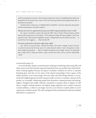 141
O u t T h e r e f o r All t o S e e
K
and this way people can reach me. I like it because it keeps me in touch. It’s probably paid for itself in just
being able to be on top of e-mails I receive. And I don’t tend to go online with my laptop all the time, so
this keeps me connected.
Customers like to contact me, so I definitely find it worthwhile. I may have made some sales quicker
and more solid because I was able to respond.
Did you ever miss an opportunity because you didn’t respond quickly to your e-mail?
Yes. I got an e-mail from a woman who works for NBC, who’s a Project Runway liaison, and she
sent me and everyone else an e-mail asking, “Tell us what you’re doing. We want an update,” and I never
got back in time. That’s just pure stupidity on my part. I did get back to her, but I think it was late. . . . It
was for New York magazine. . . . That’s like free PR.
You have to get back to the press right away, right?
Yup. There’s no excuse for that. I should know better. The truth is, though, Project Runway
is not the be-all and end-all of my career. It’s really about the clothes I make. Having been on that
show changes the perception . . . that’s it! People’s perceptions of me change, whereas I’m doing stuff
that I always did! It’s about the clothes I make, and the hard work I put in, and the relationships
I build.
(continued from page 135)
In recent decades, fashion communicators working in marketing, advertising, PR, and
other career areas that formerly operated separately from one another have found them-
selves working together because all aspects of product visibility are tied to a common
branding goal. (See Box 6.5 for some of the shared terminology.) Every aspect of the
fashion product, every word, image, font size, label, and Web design element, is scruti-
nized and weighed against a brand concept in order to attain as seamless a picture of the
product as is possible. Marketing people find themselves communicating with photog-
raphers. Designers hire public relations consultants to prepare them to appear on talk
shows. Graphics editing software and digital image programs have created crossovers
in talent abilities, so that it is no longer rare for an art director or photo editor to write
captions for a fashion spread. The roles and goals of these professionals shift and redefine
themselves in response to:
 