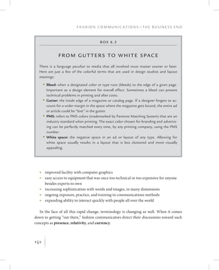 142
F a s h i o n C o m m u n i c a t i o n s — T h e B u s i n e s s E n d
K
Box 6.5
From Gutters to White Space
There is a language peculiar to media that all involved must master sooner or later.
Here are just a few of the colorful terms that are used in design studios and layout
meetings:
	 •	Bleed: when a designated color or type runs (bleeds) to the edge of a given page.
Important as a design element for overall effect. Sometimes a bleed can present
technical problems in printing and alter costs.
	 •	Gutter: the inside edge of a magazine or catalog page. If a designer forgets to ac-
count for a wider margin in the space where the magazine gets bound, the entire ad
or article could be “lost” in the gutter.
	 •	PMS: refers to PMS colors (trademarked by Pantone Matching System) that are an
industry standard when printing. The exact color chosen for branding and advertis-
ing can be perfectly matched every time, by any printing company, using the PMS
number.
	 •	White space: the negative space in an ad or layout of any type. Allowing for
white space usually results in a layout that is less cluttered and more visually
appealing.
	 •	improved facility with computer graphics
	 •	easy access to equipment that was once too technical or too expensive for anyone
besides experts to own
	 •	increasing sophistication with words and images, in many dimensions
	 •	ongoing exposure, practice, and training in communications methods
	 •	expanding ability to interact quickly with people all over the world
In the face of all this rapid change, terminology is changing as well. When it comes
down to getting “out there,” fashion communicators direct their discussions toward such
concepts as presence, relativity, and currency.
 