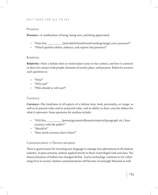 143
O u t T h e r e f o r All t o S e e
K
Presence
Presence—A combination of being, being seen, and being appreciated.
	 •	“Does this            [item/label/brand/trend/wording/image] carry presence?”
	 •	“Which qualities define, enhance, and express (its) presence?”
Relativity
Relativity—How a fashion item or trend makes sense or has context, and how it connects
or does not connect with people, elements of society, place, and purpose. Relativity answers
such questions as:
	 •	“Why?”
	 •	“Why not?”
	 •	“Who should or will care?”
Currency
Currency—The timeliness of all aspects of a fashion item, look, personality, or image, as
well as its present value and its projected value, and its ability to draw concrete dollars for
what it represents. Some questions for analysis include:
	 •	“Will this            [person/garment/silhouette/material/paragraph, etc.] have
currency with the public?”
	 •	“Should it?”
	 •	“How much currency does it have?”
Communication = Democratization
There is good reason for inventing new language to manage new phenomena in the fashion
industry. In past centuries, fashion applied strictly to those of privileged rank and class. The
democratization of fashion has changed all that. And as technology continues to be a liber-
ating force in society, fashion communications will become increasingly liberated as well.
 