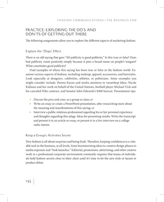 144
F a s h i o n C o m m u n i c a t i o n s — T h e B u s i n e s s E n d
K
Practice: Exploring the Do’s and
Don’ts of Getting Out There
The following assignments allow you to explore the different aspects of marketing fashion.
Explore the “Oops” Effect
There is an old saying that goes “All publicity is good publicity.” Is this true or false? Does
bad publicity count positively simply because it puts a brand name on people’s tongues?
What constitutes good publicity?
Find examples of where this saying has been true or false in the fashion world. Ex-
amine various aspects of fashion, including makeup, apparel, accessories, and hairstyles.
Look especially at designers, celebrities, athletes, or politicians. Some examples you
might consider include: Donna Karan and media attention to sweatshop labor, Nicole
Kidman and her work on behalf of the United Nations, football player Michael Vick and
his canceled Nike contract, and Senator John Edwards’s $400 haircut. Presentation tips:
	 •	Discuss the pros and cons, as a group or class; or
	 •	Write an essay or create a PowerPoint presentation, after researching more about
the meaning and manifestations of this saying; or
	 •	Interview a public relations professional regarding his or her personal experience
and thoughts regarding this adage. Ideas for presenting results: Write the transcript
and present it in an article or essay, or present it in a live interview on a college
radio station.
Keep a Group’s Activities Secret
New fashion is all about surprises and being fresh. Therefore, keeping confidences is a valu-
able tool in the business, at all levels, from brainstorming ideas to creative design phases to
media exposure and “look launches.” Editorial, promotions, advertising, and other creative
work in a professional corporate environment constantly requires that teams of individu-
als hold fashion secrets close to their chest until it’s time to let the new style or layout or
product debut.
 